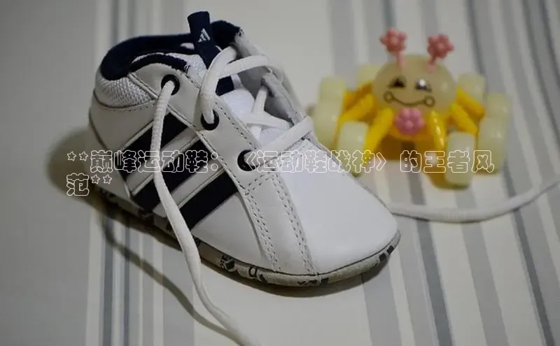 意昂3手游平台官网百度教育**巅峰运动鞋：〈运动鞋战神〉的王者风
范**