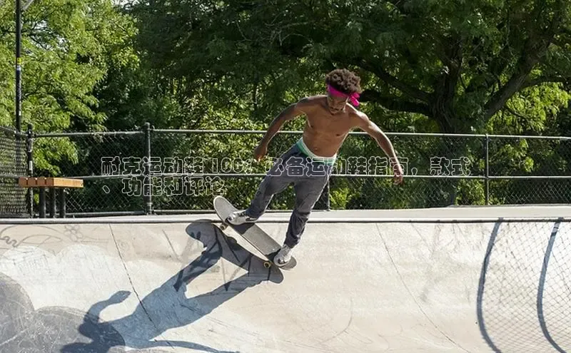 意昂3官网登录天键股份耐克运动鞋 100：必备运动鞋指南，款式
、功能和评论