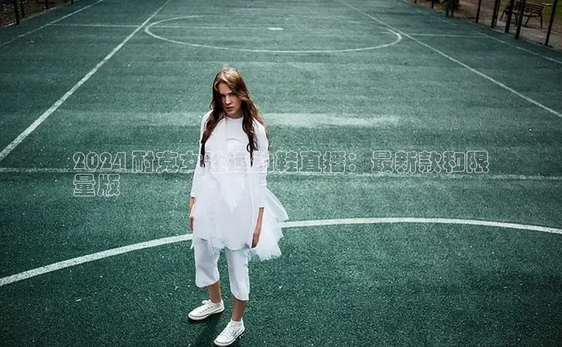 意昂3官网下载滴滴出行2024 耐克女性运动鞋直播：最新款和限
量版