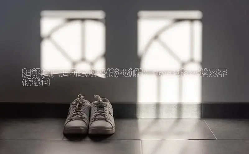 意昂3官网登陆入口哇咔哇咔文化超舒适！超可爱的平价运动鞋：让你脚踏实地又不
伤钱包