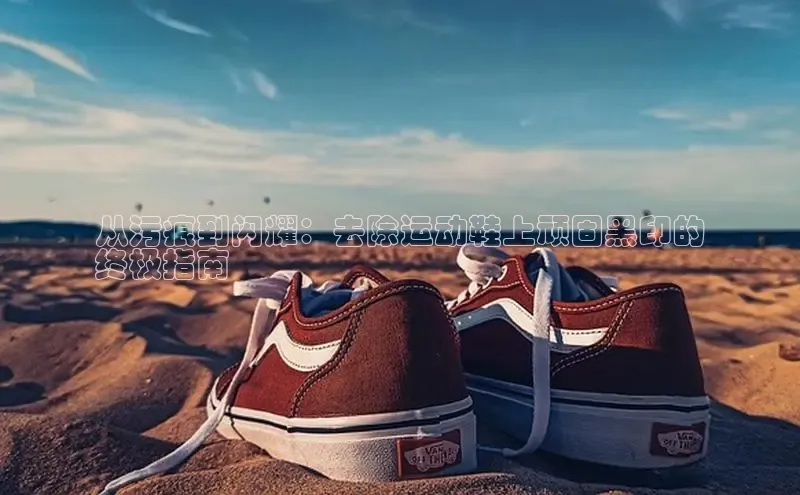 意昂3手机登录官方网站一径科技从污痕到闪耀：去除运动鞋上顽固黑印的
终极指南