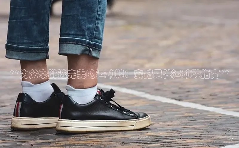 意昂3平台注册网页版华策影视**为父亲挑选完美的运动鞋：安踏男性运动鞋指南**