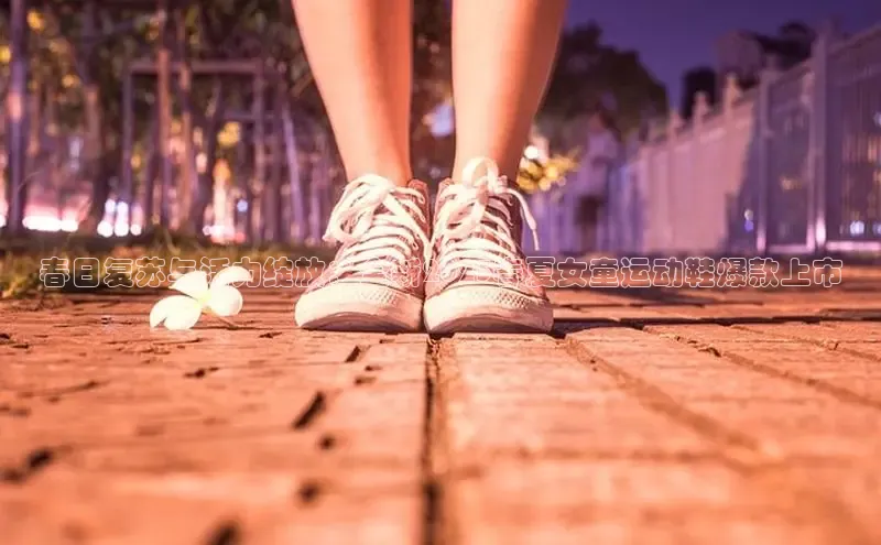 意昂3官网下载滴滴出行春日复苏与活力绽放：全新2025春夏女童运动鞋爆款上市