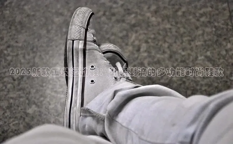 2025新款工装运动鞋：引领潮流的多功能时尚鞋款